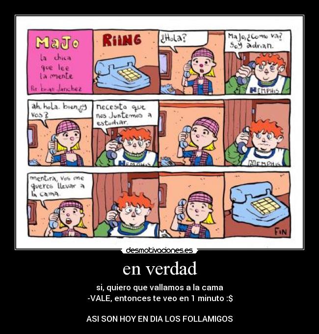 en verdad - si, quiero que vallamos a la cama
-VALE, entonces te veo en 1 minuto :$

ASI SON HOY EN DIA LOS FOLLAMIGOS