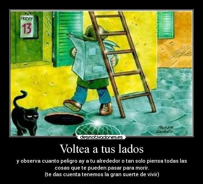 Voltea a tus lados - y observa cuanto peligro ay a tu alrededor o tan solo piensa todas las
cosas que te pueden pasar para morir.
(te das cuenta tenemos la gran suerte de vivir)