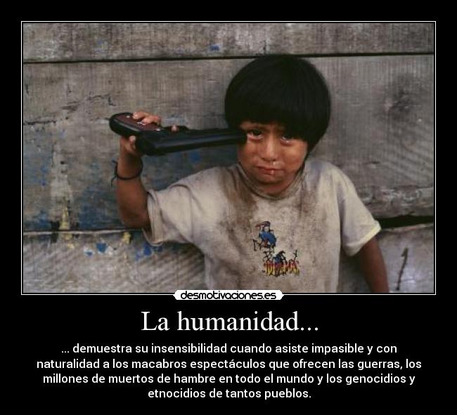 La humanidad... - ... demuestra su insensibilidad cuando asiste impasible y con
naturalidad a los macabros espectáculos que ofrecen las guerras, los
millones de muertos de hambre en todo el mundo y los genocidios y
etnocidios de tantos pueblos.