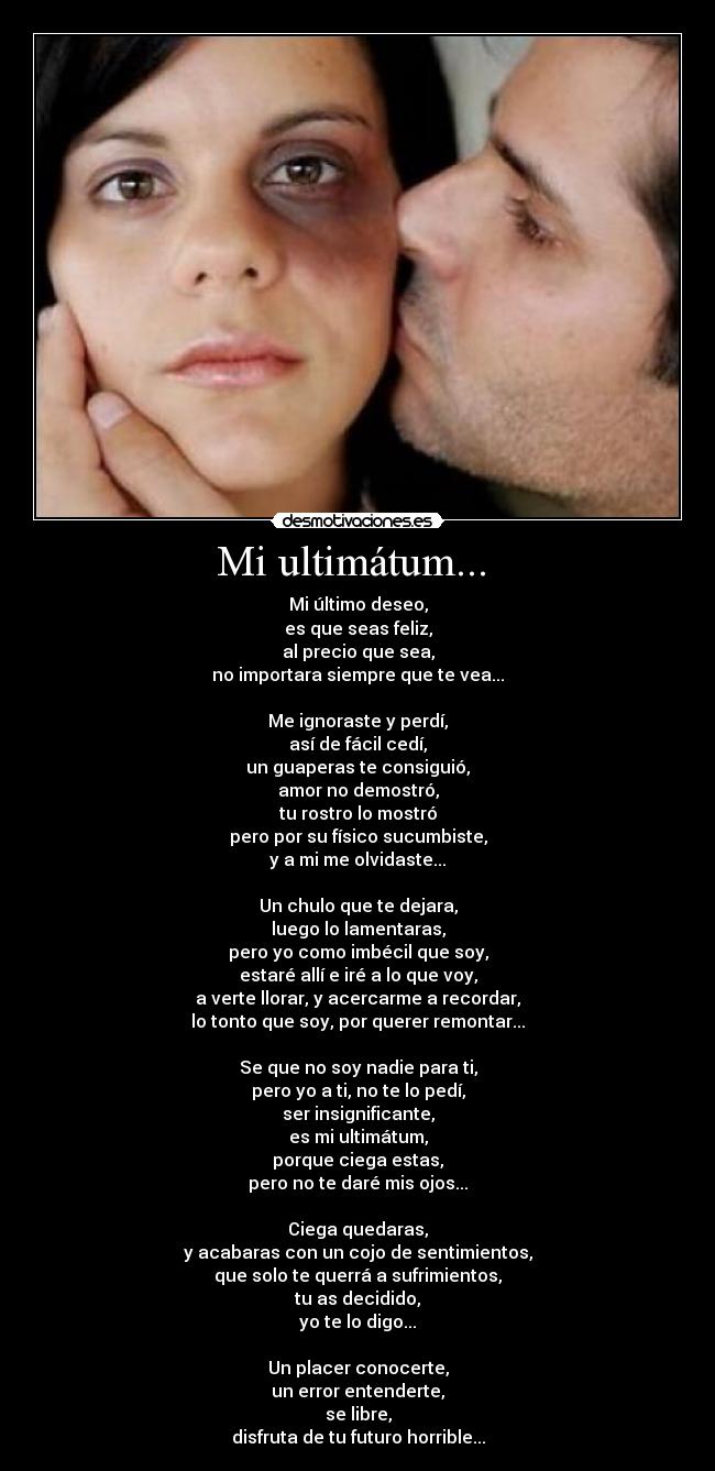 Mi ultimátum...  - Mi último deseo,
es que seas feliz,
al precio que sea,
no importara siempre que te vea...

Me ignoraste y perdí,
así de fácil cedí,
un guaperas te consiguió,
amor no demostró,
tu rostro lo mostró
pero por su físico sucumbiste,
y a mi me olvidaste...

Un chulo que te dejara,
luego lo lamentaras,
pero yo como imbécil que soy,
estaré allí e iré a lo que voy,
a verte llorar, y acercarme a recordar,
lo tonto que soy, por querer remontar...

Se que no soy nadie para ti,
pero yo a ti, no te lo pedí,
ser insignificante,
es mi ultimátum,
porque ciega estas,
pero no te daré mis ojos...

Ciega quedaras,
y acabaras con un cojo de sentimientos,
que solo te querrá a sufrimientos,
tu as decidido,
yo te lo digo...

Un placer conocerte,
un error entenderte,
se libre,
disfruta de tu futuro horrible...