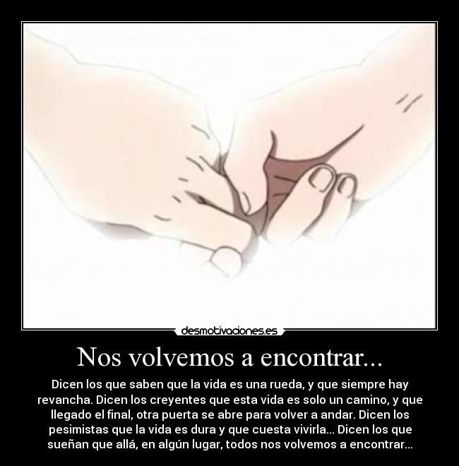 Nos volvemos a encontrar... - Dicen los que saben que la vida es una rueda, y que siempre hay
revancha. Dicen los creyentes que esta vida es solo un camino, y que
llegado el final, otra puerta se abre para volver a andar. Dicen los
pesimistas que la vida es dura y que cuesta vivirla... Dicen los que
sueñan que allá, en algún lugar, todos nos volvemos a encontrar...