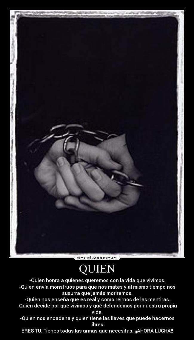 QUIEN - -Quien honra a quienes queremos con la vida que vivimos.
-Quien envía monstruos para que nos mates y al mismo tiempo nos
susurra que jamás moriremos.
-Quien nos enseña que es real y como reírnos de las mentiras.
-Quien decide por qué vivimos y qué defendemos por nuestra propia
vida.
-Quien nos encadena y quien tiene las llaves que puede hacernos
libres.
ERES TU. Tienes todas las armas que necesitas. ¡¡AHORA LUCHA!!
