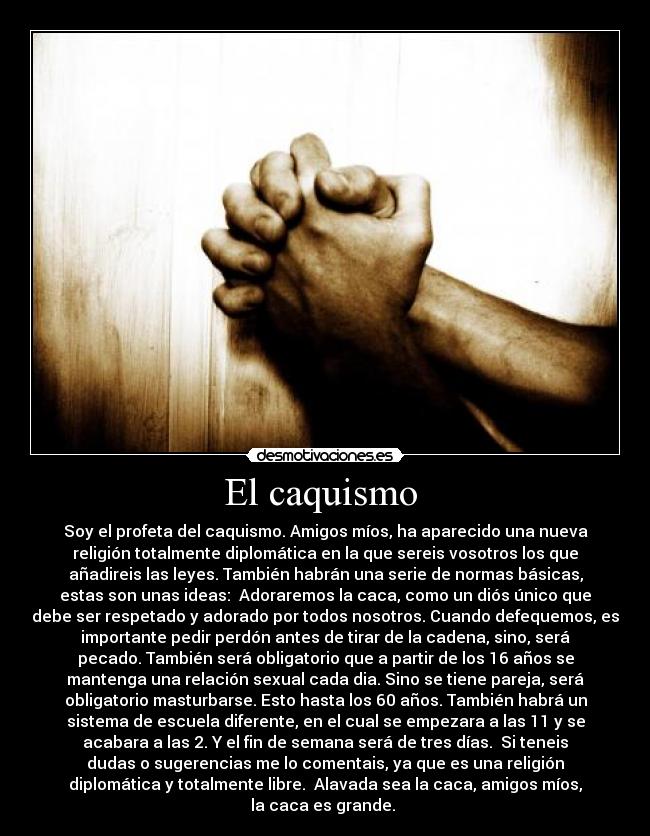 El caquismo - Soy el profeta del caquismo. Amigos míos, ha aparecido una nueva
religión totalmente diplomática en la que sereis vosotros los que
añadireis las leyes. También habrán una serie de normas básicas,
estas son unas ideas: Adoraremos la caca, como un diós único que
debe ser respetado y adorado por todos nosotros. Cuando defequemos, es
importante pedir perdón antes de tirar de la cadena, sino, será
pecado. También será obligatorio que a partir de los 16 años se
mantenga una relación sexual cada dia. Sino se tiene pareja, será
obligatorio masturbarse. Esto hasta los 60 años. También habrá un
sistema de escuela diferente, en el cual se empezara a las 11 y se
acabara a las 2. Y el fin de semana será de tres días. Si teneis
dudas o sugerencias me lo comentais, ya que es una religión
diplomática y totalmente libre. Alavada sea la caca, amigos míos,
la caca es grande.