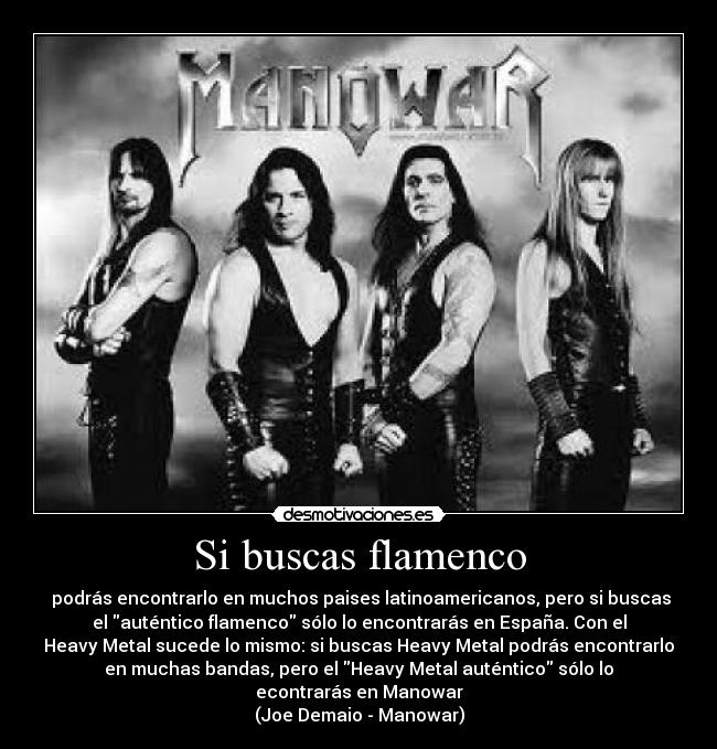 Si buscas flamenco - podrás encontrarlo en muchos paises latinoamericanos, pero si buscas
el auténtico flamenco sólo lo encontrarás en España. Con el
Heavy Metal sucede lo mismo: si buscas Heavy Metal podrás encontrarlo
en muchas bandas, pero el Heavy Metal auténtico sólo lo
econtrarás en Manowar
(Joe Demaio - Manowar)