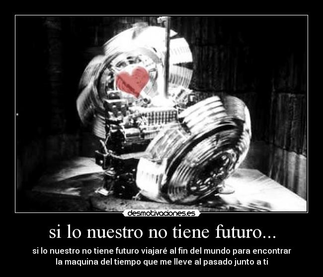 si lo nuestro no tiene futuro... - si lo nuestro no tiene futuro viajaré al fin del mundo para encontrar
la maquina del tiempo que me lleve al pasado junto a ti