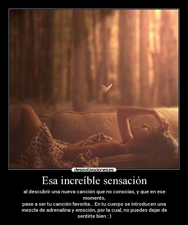 Esa increíble sensación - al descubrir una nueva canción que no conocías, y que en ese
momento,
pase a ser tu canción favorita... En tu cuerpo se introducen una
mezcla de adrenalina y emoción, por la cual, no puedes dejar de
sentirte bien : )