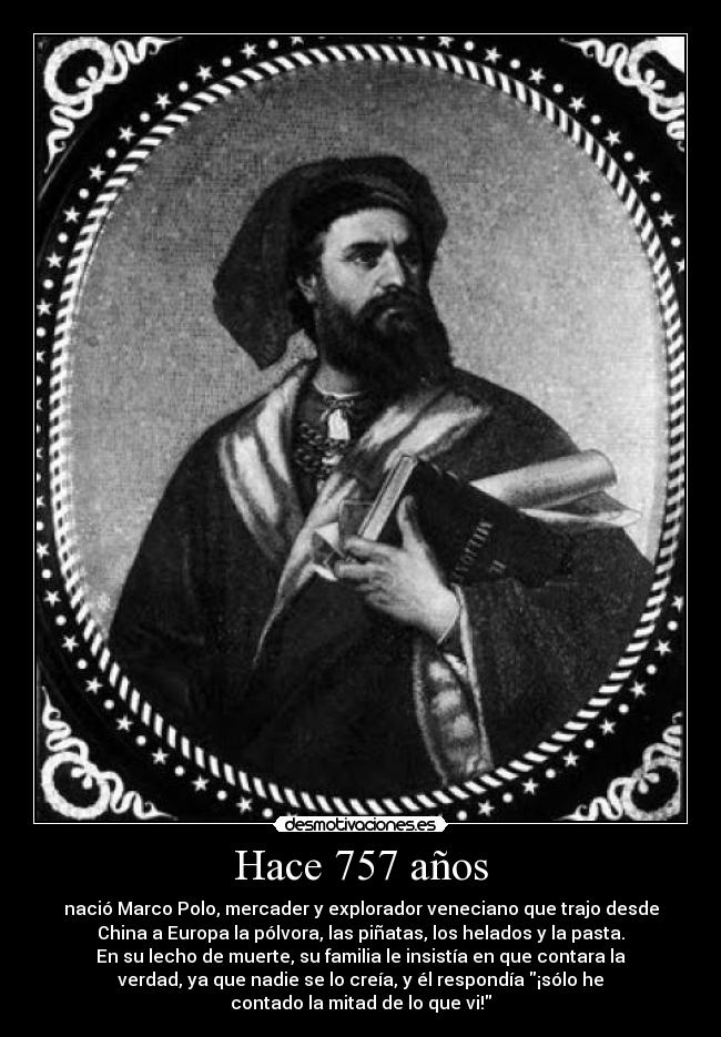 Hace 757 años - nació Marco Polo, mercader y explorador veneciano que trajo desde
China a Europa la pólvora, las piñatas, los helados y la pasta.
En su lecho de muerte, su familia le insistía en que contara la
verdad, ya que nadie se lo creía, y él respondía ¡sólo he
contado la mitad de lo que vi!