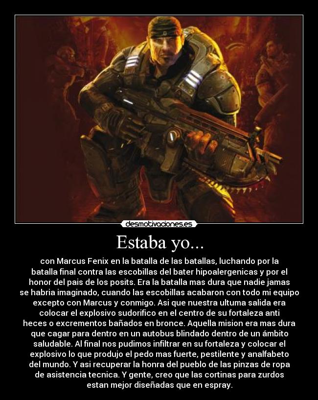 Estaba yo... - con Marcus Fenix en la batalla de las batallas, luchando por la
batalla final contra las escobillas del bater hipoalergenicas y por el
honor del pais de los posits. Era la batalla mas dura que nadie jamas
se habria imaginado, cuando las escobillas acabaron con todo mi equipo
excepto con Marcus y conmigo. Asi que nuestra ultuma salida era
colocar el explosivo sudorifico en el centro de su fortaleza anti
heces o excrementos bañados en bronce. Aquella mision era mas dura
que cagar para dentro en un autobus blindado dentro de un ámbito
saludable. Al final nos pudimos infiltrar en su fortaleza y colocar el
explosivo lo que produjo el pedo mas fuerte, pestilente y analfabeto
del mundo. Y asi recuperar la honra del pueblo de las pinzas de ropa
de asistencia tecnica. Y gente, creo que las cortinas para zurdos
estan mejor diseñadas que en espray.