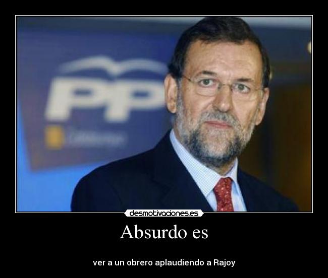 Absurdo es - 
ver a un obrero aplaudiendo a Rajoy