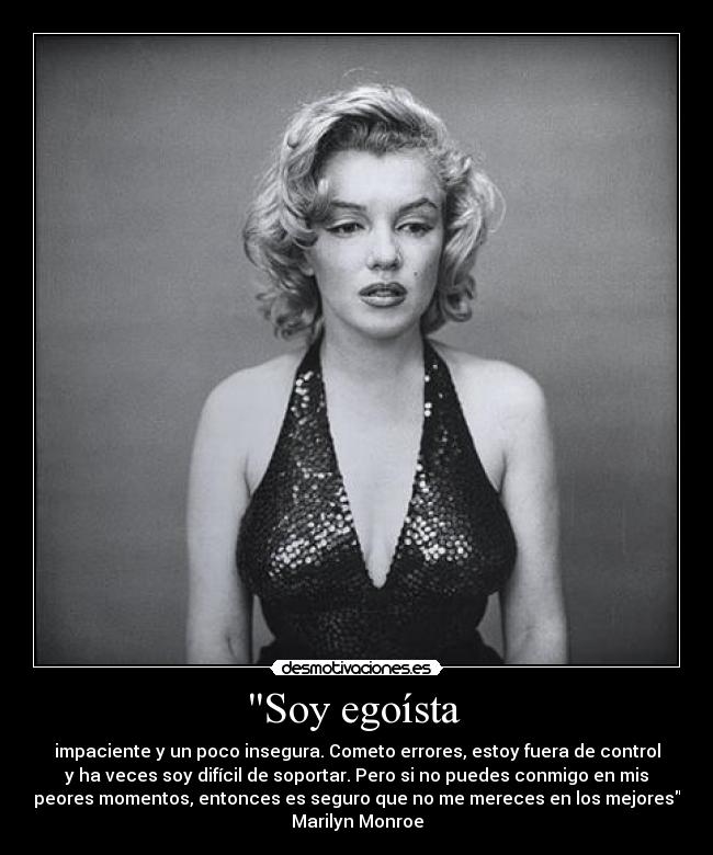 Soy egoísta - impaciente y un poco insegura. Cometo errores, estoy fuera de control
y ha veces soy difícil de soportar. Pero si no puedes conmigo en mis
peores momentos, entonces es seguro que no me mereces en los mejores
Marilyn Monroe