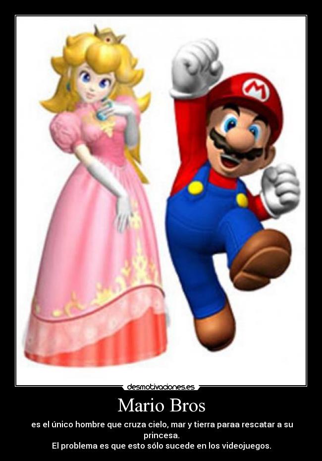 Mario Bros -  es el único hombre que cruza cielo, mar y tierra paraa rescatar a su princesa.
El problema es que esto sólo sucede en los videojuegos.