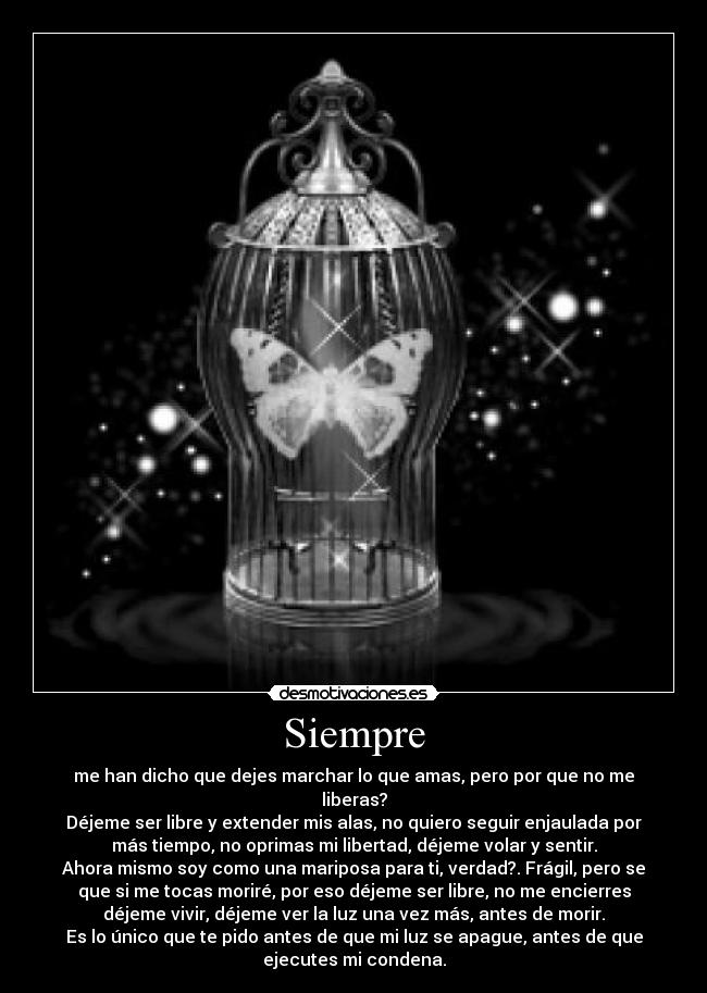 Siempre - me han dicho que dejes marchar lo que amas, pero por que no me
liberas?
Déjeme ser libre y extender mis alas, no quiero seguir enjaulada por
más tiempo, no oprimas mi libertad, déjeme volar y sentir.
Ahora mismo soy como una mariposa para ti, verdad?. Frágil, pero se
que si me tocas moriré, por eso déjeme ser libre, no me encierres
déjeme vivir, déjeme ver la luz una vez más, antes de morir.
Es lo único que te pido antes de que mi luz se apague, antes de que
ejecutes mi condena.