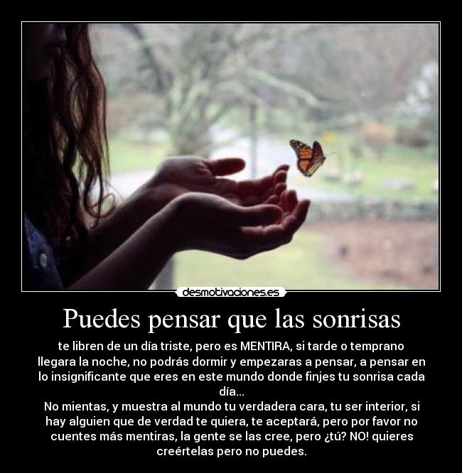 Puedes pensar que las sonrisas - te libren de un día triste, pero es MENTIRA, si tarde o temprano
llegara la noche, no podrás dormir y empezaras a pensar, a pensar en
lo insignificante que eres en este mundo donde finjes tu sonrisa cada
día...
No mientas, y muestra al mundo tu verdadera cara, tu ser interior, si
hay alguien que de verdad te quiera, te aceptará, pero por favor no
cuentes más mentiras, la gente se las cree, pero ¿tú? NO! quieres
creértelas pero no puedes.