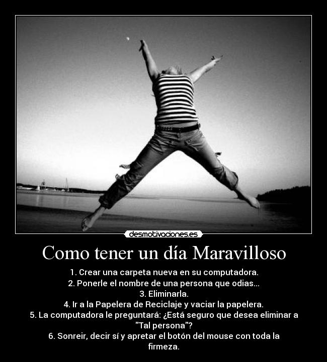 Como tener un día Maravilloso - 1. Crear una carpeta nueva en su computadora.
2. Ponerle el nombre de una persona que odias...
3. Eliminarla.
4. Ir a la Papelera de Reciclaje y vaciar la papelera.
5. La computadora le preguntará: ¿Está seguro que desea eliminar a Tal persona?
6. Sonreir, decir sí y apretar el botón del mouse con toda la firmeza.