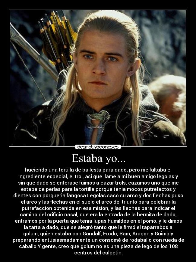 Estaba yo... - haciendo una tortilla de ballesta para dado, pero me faltaba el
ingrediente especial, el trol, asi que llame a mi buen amigo legolas y
sin que dado se enterase fuimos a cazar trols, cazamos uno que me
estaba de perlas para la tortilla porque tenia mocos putrefactos y
dientes con porqueria fangosa.Legolas sacó su arco y dos flechas puso
el arco y las flechas en el suelo el arco del triunfo para celebrar la
putrefaccion obtenida en esa mision, y las flechas para indicar el
camino del orificio nasal, que era la entrada de la hermita de dado,
entramos por la puerta que tenia lupas humildes en el pomo, y le dimos
la tarta a dado, que se alegró tanto que le firmó el taparrabos a
golum, quien estaba con Gandalf, Frodo, Sam, Aragon y Guimbly
preparando entusiasmadamente un consomé de rodaballo con rueda de
caballo.Y gente, creo que golum no es una pieza de lego de los 108
centros del calcetin.