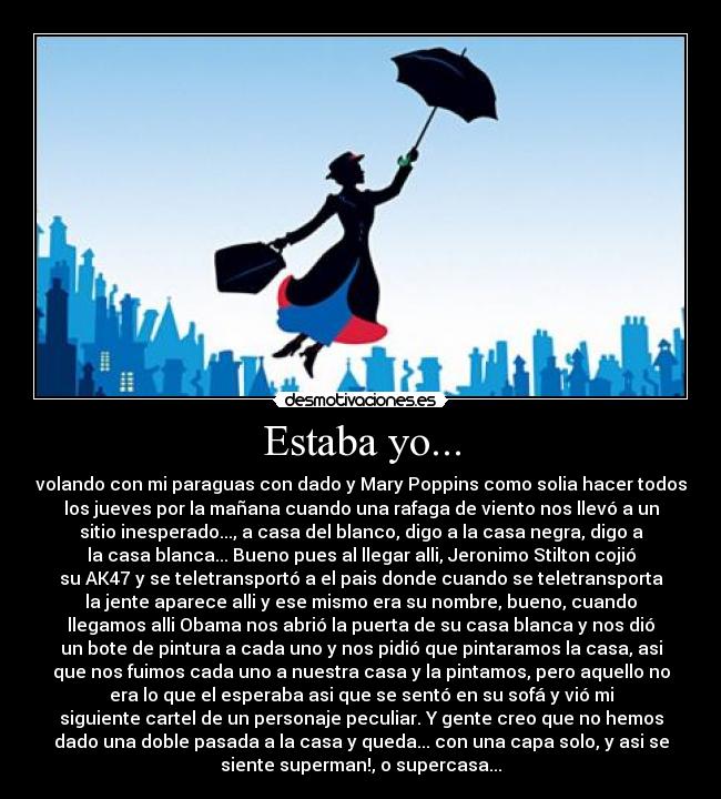 Estaba yo... - volando con mi paraguas con dado y Mary Poppins como solia hacer todos
los jueves por la mañana cuando una rafaga de viento nos llevó a un
sitio inesperado..., a casa del blanco, digo a la casa negra, digo a
la casa blanca... Bueno pues al llegar alli, Jeronimo Stilton cojió
su AK47 y se teletransportó a el pais donde cuando se teletransporta
la jente aparece alli y ese mismo era su nombre, bueno, cuando
llegamos alli Obama nos abrió la puerta de su casa blanca y nos dió
un bote de pintura a cada uno y nos pidió que pintaramos la casa, asi
que nos fuimos cada uno a nuestra casa y la pintamos, pero aquello no
era lo que el esperaba asi que se sentó en su sofá y vió mi
siguiente cartel de un personaje peculiar. Y gente creo que no hemos
dado una doble pasada a la casa y queda... con una capa solo, y asi se
siente superman!, o supercasa...