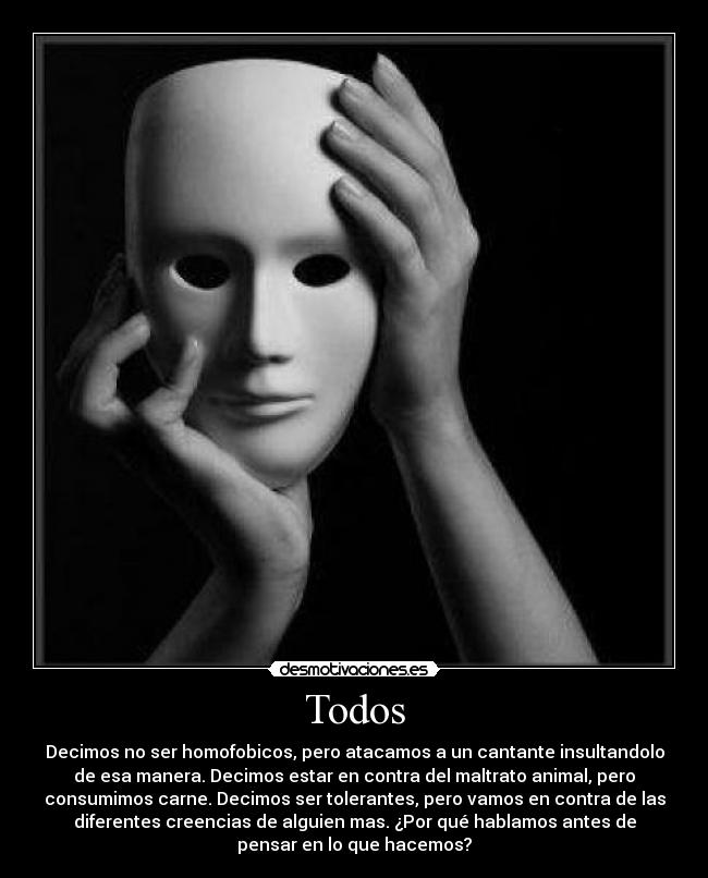 Todos - Decimos no ser homofobicos, pero atacamos a un cantante insultandolo
de esa manera. Decimos estar en contra del maltrato animal, pero
consumimos carne. Decimos ser tolerantes, pero vamos en contra de las
diferentes creencias de alguien mas. ¿Por qué hablamos antes de
pensar en lo que hacemos?