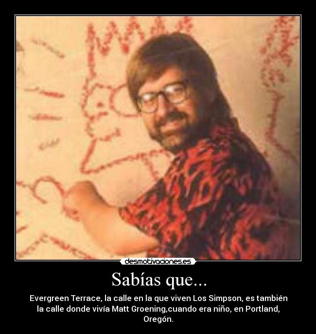 Sabías que... - Evergreen Terrace, la calle en la que viven Los Simpson, es también
la calle donde vivía Matt Groening,cuando era niño, en Portland,
Oregón.