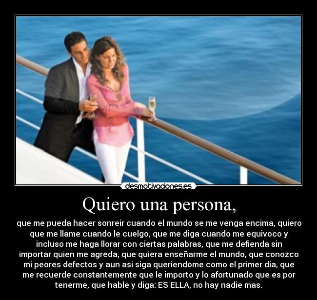 Quiero una persona, - que me pueda hacer sonreir cuando el mundo se me venga encima, quiero
que me llame cuando le cuelgo, que me diga cuando me equivoco y
incluso me haga llorar con ciertas palabras, que me defienda sin
importar quien me agreda, que quiera enseñarme el mundo, que conozco
mi peores defectos y aun asi siga queriendome como el primer dia, que
me recuerde constantemente que le importo y lo afortunado que es por
tenerme, que hable y diga: ES ELLA, no hay nadie mas.
