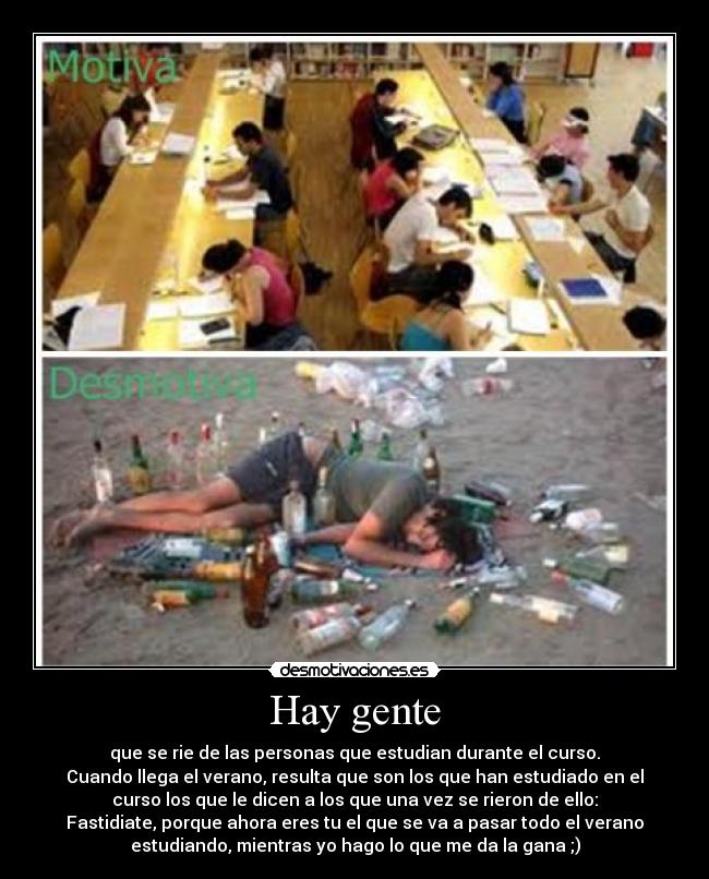 Hay gente - que se rie de las personas que estudian durante el curso.
Cuando llega el verano, resulta que son los que han estudiado en el
curso los que le dicen a los que una vez se rieron de ello:
Fastidiate, porque ahora eres tu el que se va a pasar todo el verano
estudiando, mientras yo hago lo que me da la gana ;)