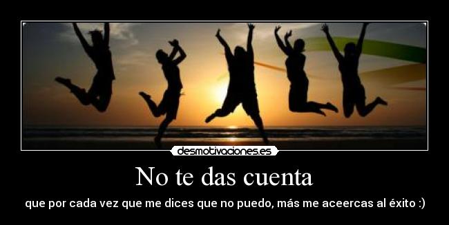 No te das cuenta - que por cada vez que me dices que no puedo, más me aceercas al éxito :)