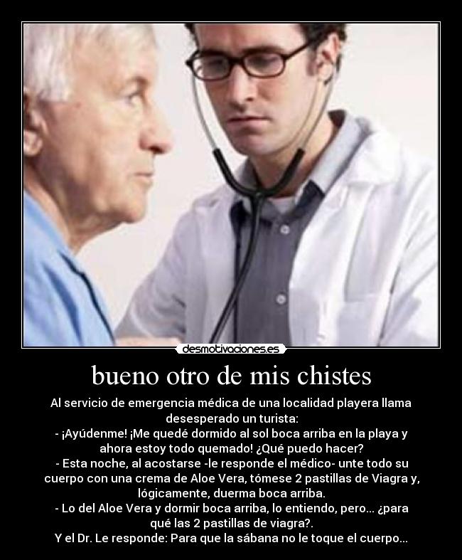 bueno otro de mis chistes - Al servicio de emergencia médica de una localidad playera llama
desesperado un turista:
- ¡Ayúdenme! ¡Me quedé dormido al sol boca arriba en la playa y
ahora estoy todo quemado! ¿Qué puedo hacer?
- Esta noche, al acostarse -le responde el médico- unte todo su
cuerpo con una crema de Aloe Vera, tómese 2 pastillas de Viagra y,
lógicamente, duerma boca arriba.
- Lo del Aloe Vera y dormir boca arriba, lo entiendo, pero... ¿para
qué las 2 pastillas de viagra?.
Y el Dr. Le responde: Para que la sábana no le toque el cuerpo...