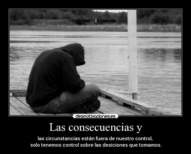 Las consecuencias y - las circunstancias están fuera de nuestro control, 
solo tenemos control sobre las desiciones que tomamos.