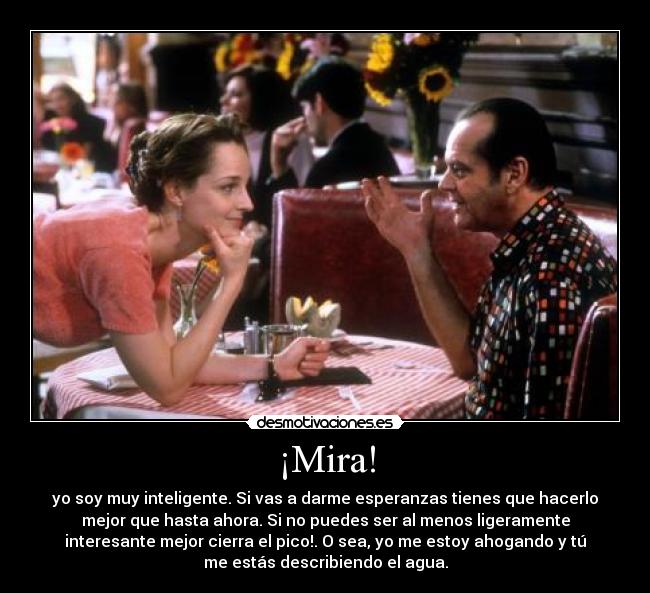 ¡Mira! - yo soy muy inteligente. Si vas a darme esperanzas tienes que hacerlo
mejor que hasta ahora. Si no puedes ser al menos ligeramente
interesante mejor cierra el pico!. O sea, yo me estoy ahogando y tú
me estás describiendo el agua.