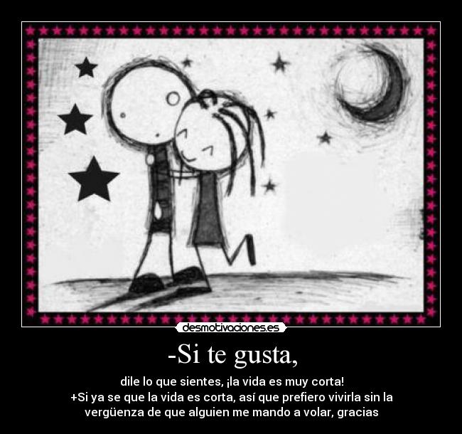 -Si te gusta, - dile lo que sientes, ¡la vida es muy corta!
+Si ya se que la vida es corta, así que prefiero vivirla sin la
vergüenza de que alguien me mando a volar, gracias