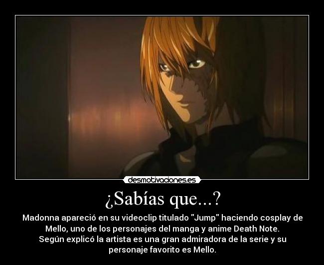 ¿Sabías que...? - Madonna apareció en su videoclip titulado Jump haciendo cosplay de
Mello, uno de los personajes del manga y anime Death Note.
Según explicó la artista es una gran admiradora de la serie y su
personaje favorito es Mello.
