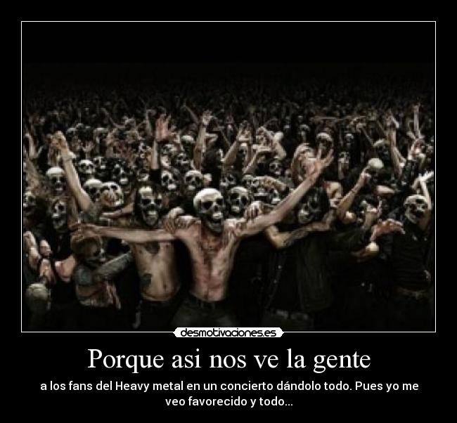 Porque asi nos ve la gente - a los fans del Heavy metal en un concierto dándolo todo. Pues yo me
veo favorecido y todo...