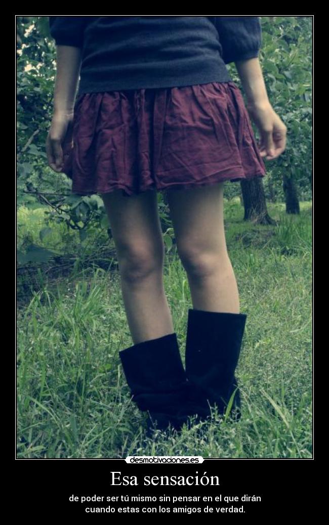 Esa sensación - de poder ser tú mismo sin pensar en el que dirán
cuando estas con los amigos de verdad.