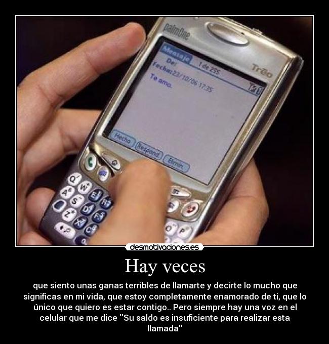 Hay veces - que siento unas ganas terribles de llamarte y decirte lo mucho que
significas en mi vida, que estoy completamente enamorado de ti, que lo
único que quiero es estar contigo.. Pero siempre hay una voz en el
celular que me dice Su saldo es insuficiente para realizar esta
llamada