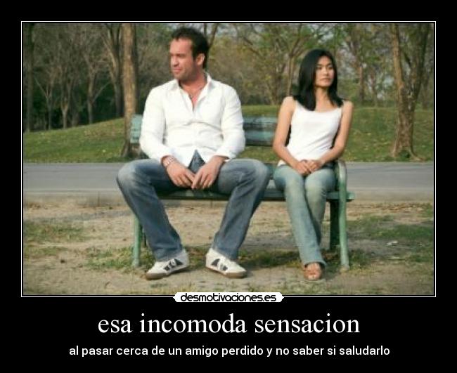esa incomoda sensacion - al pasar cerca de un amigo perdido y no saber si saludarlo