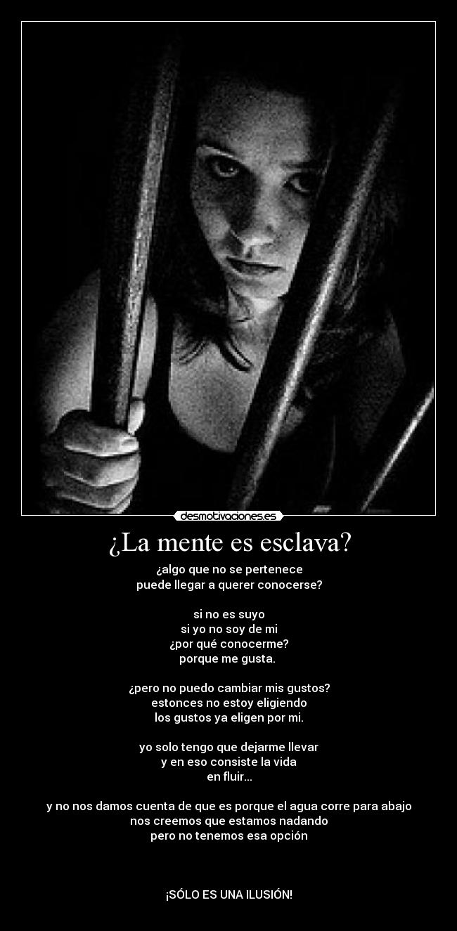 ¿La mente es esclava? - ¿algo que no se pertenece
puede llegar a querer conocerse?

si no es suyo
si yo no soy de mi
¿por qué conocerme?
porque me gusta. 

¿pero no puedo cambiar mis gustos?
estonces no estoy eligiendo
los gustos ya eligen por mi.

yo solo tengo que dejarme llevar
y en eso consiste la vida
en fluir...

y no nos damos cuenta de que es porque el agua corre para abajo
nos creemos que estamos nadando
pero no tenemos esa opción



¡SÓLO ES UNA ILUSIÓN!
