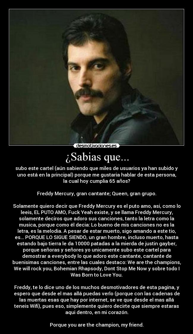 ¿Sabias que... - subo este cartel (aún sabiendo que miles de usuarios ya han subido y
uno está en la principal) porque me gustaria hablar de esta persona,
la cual hoy cumplia 65 años?

Freddy Mercury, gran cantante; Queen, gran grupo.

Solamente quiero decir que Freddy Mercury es el puto amo, asi, como lo
leeis, EL PUTO AMO, Fuck Yeah existe, y se llama Freddy Mercury,
solamente deciros que adoro sus canciones, tanto la letra como la
musica, porque como él decia: Lo bueno de mis canciones no es la
letra, es la melodia. A pesar de estar muerto, sigo amando a este tio,
es... PORQUE LO SIGUE SIENDO, un gran hombre, incluso muerto, hasta
estando bajo tierra le da 10000 patadas a la mierda de justin gayber,
porque señoras y señores yo unicamente subo este cartel para
demostrar a everybody lo que adoro este cantante, cantante de
buenisimas canciones, entre las cuales destaco: We are the champions,
We will rock you, Bohemian Rhapsody, Dont Stop Me Now y sobre todo I
Was Born to Love You.

Freddy, te lo dice uno de los muchos desmotivadores de esta pagina, y
espero que desde el mas allá puedas verlo (porque con las cadenas de
las muertas esas que hay por internet, se ve que desde el mas allá
teneis Wifi), pues eso, simplemente quiero decirte que siempre estaras
aqui dentro, en mi corazón.

Porque you are the champion, my friend.