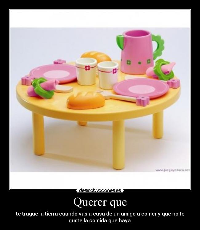 Querer que - te trague la tierra cuando vas a casa de un amigo a comer y que no te
guste la comida que haya.