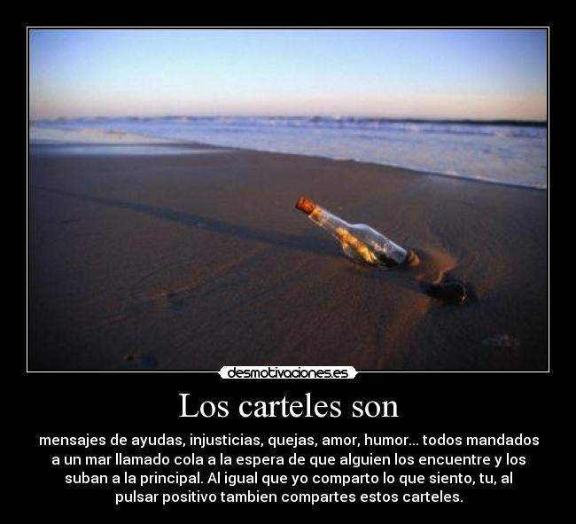 Los carteles son - mensajes de ayudas, injusticias, quejas, amor, humor... todos mandados
a un mar llamado cola a la espera de que alguien los encuentre y los
suban a la principal. Al igual que yo comparto lo que siento, tu, al
pulsar positivo tambien compartes estos carteles.