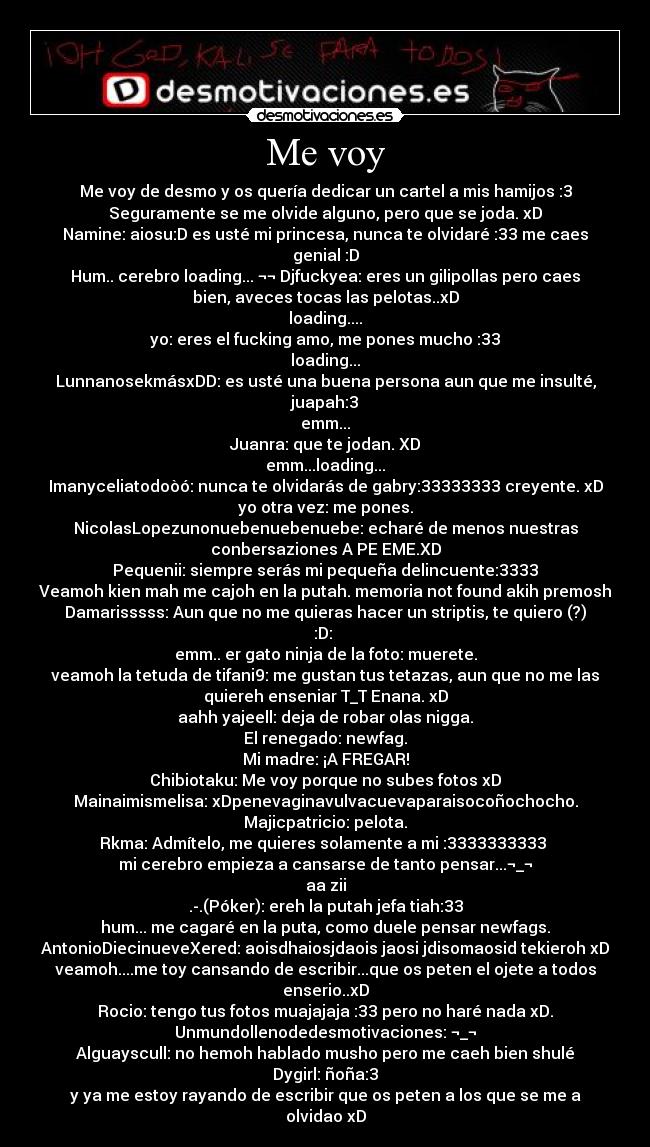 Me voy - Me voy de desmo y os quería dedicar un cartel a mis hamijos :3
Seguramente se me olvide alguno, pero que se joda. xD
Namine: aiosu:D es usté mi princesa, nunca te olvidaré :33 me caes
genial :D
Hum.. cerebro loading... ¬¬ Djfuckyea: eres un gilipollas pero caes
bien, aveces tocas las pelotas..xD
loading....
yo: eres el fucking amo, me pones mucho :33
loading...
LunnanosekmásxDD: es usté una buena persona aun que me insulté,
juapah:3
emm...
Juanra: que te jodan. XD
emm...loading...
Imanyceliatodoòó: nunca te olvidarás de gabry:33333333 creyente. xD
yo otra vez: me pones.
NicolasLopezunonuebenuebenuebe: echaré de menos nuestras
conbersaziones A PE EME.XD
Pequenii: siempre serás mi pequeña delincuente:3333
Veamoh kien mah me cajoh en la putah. memoria not found akih premosh
Damarisssss: Aun que no me quieras hacer un striptis, te quiero (?)
:D: 
emm.. er gato ninja de la foto: muerete.
veamoh la tetuda de tifani9: me gustan tus tetazas, aun que no me las
quiereh enseniar T_T Enana. xD
aahh yajeell: deja de robar olas nigga.
El renegado: newfag.
Mi madre: ¡A FREGAR!
Chibiotaku: Me voy porque no subes fotos xD
Mainaimismelisa: xDpenevaginavulvacuevaparaisocoñochocho.
Majicpatricio: pelota.
Rkma: Admítelo, me quieres solamente a mi :3333333333 
mi cerebro empieza a cansarse de tanto pensar...¬_¬
aa zii
.-.(Póker): ereh la putah jefa tiah:33
hum... me cagaré en la puta, como duele pensar newfags.
AntonioDiecinueveXered: aoisdhaiosjdaois jaosi jdisomaosid tekieroh xD
veamoh....me toy cansando de escribir...que os peten el ojete a todos
enserio..xD
Rocio: tengo tus fotos muajajaja :33 pero no haré nada xD.
Unmundollenodedesmotivaciones: ¬_¬
Alguayscull: no hemoh hablado musho pero me caeh bien shulé
Dygirl: ñoña:3
y ya me estoy rayando de escribir que os peten a los que se me a
olvidao xD