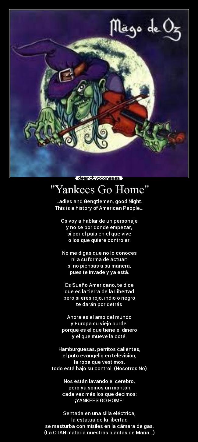 Yankees Go Home - Ladies and Gengtlemen, good Night.
This is a history of American People...

Os voy a hablar de un personaje
y no se por donde empezar,
si por el país en el que vive
o los que quiere controlar.

No me digas que no lo conoces
ni a su forma de actuar:
si no piensas a su manera,
pues te invade y ya está.

Es Sueño Americano, te dice
que es la tierra de la Libertad
pero si eres rojo, indio o negro
te darán por detrás

Ahora es el amo del mundo
y Europa su viejo burdel
porque es el que tiene el dinero
y el que mueve la coté.

Hamburguesas, perritos calientes,
el puto evangelio en televisión,
la ropa que vestimos,
todo está bajo su control. (Nosotros No)

Nos están lavando el cerebro,
pero ya somos un montón
cada vez más los que decimos:
¡YANKEES GO HOME!

Sentada en una silla eléctrica,
la estatua de la libertad
se masturba con misiles en la cámara de gas.
(La OTAN mataría nuestras plantas de María...)