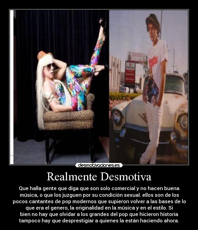 Realmente Desmotiva - Que halla gente que diga que son solo comercial y no hacen buena
música, o que los juzguen por su condición sexual. ellos son de los
pocos cantantes de pop modernos que supieron volver a las bases de lo
que era el genero, la originalidad en la música y en el estilo. Si
bien no hay que olvidar a los grandes del pop que hicieron historia
tampoco hay que desprestigiar a quienes la están haciendo ahora.