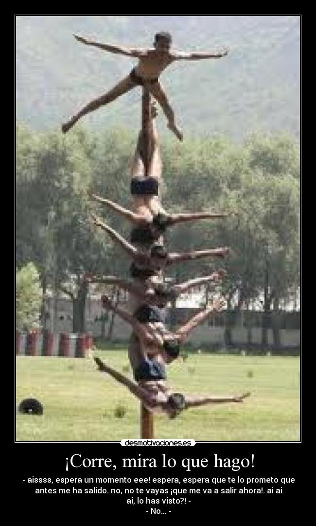 ¡Corre, mira lo que hago! - - aissss, espera un momento eee! espera, espera que te lo prometo que
antes me ha salido. no, no te vayas ¡que me va a salir ahora!. ai ai
ai, lo has visto?! -
- No... -