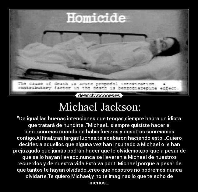 Michael Jackson: - Da igual las buenas intenciones que tengas,siempre habrá un idiota
que tratará de hundirte..Michael...siempre quisiste hacer el
bien..sonreías cuando no había fuerzas y nosotros sonreíamos
contigo.Al final,tras largas luchas,te acabaron haciendo esto...Quiero
decirles a aquellos que alguna vez han insultado a Michael o le han
prejuzgado que jamás podrán hacer que le olvidemos,porque a pesar de
que se lo hayan llevado,nunca se llevaran a Michael de nuestros
recuerdos y de nuestra vida.Esto va por ti Michael,porque a pesar de
que tantos te hayan olvidado..creo que nosotros no podremos nunca
olvidarte.Te quiero Michael,y no te imaginas lo que te echo de
menos...