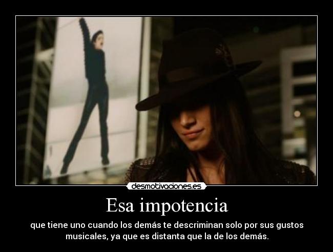 Esa impotencia - que tiene uno cuando los demás te descriminan solo por sus gustos
musicales, ya que es distanta que la de los demás.