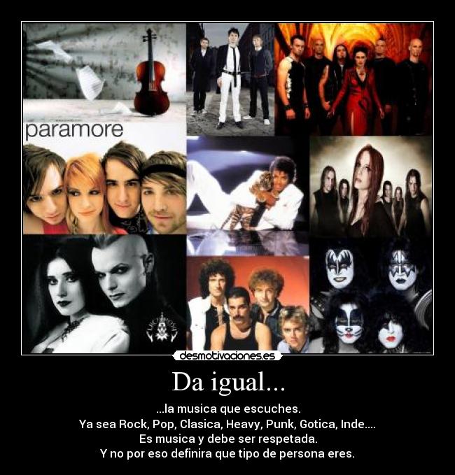 Da igual... - ...la musica que escuches.
Ya sea Rock, Pop, Clasica, Heavy, Punk, Gotica, Inde....
Es musica y debe ser respetada.
Y no por eso definira que tipo de persona eres.