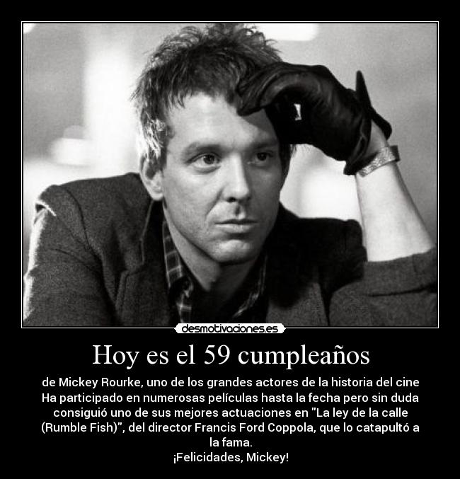 Hoy es el 59 cumpleaños - de Mickey Rourke, uno de los grandes actores de la historia del cine
Ha participado en numerosas películas hasta la fecha pero sin duda
consiguió uno de sus mejores actuaciones en La ley de la calle
(Rumble Fish), del director Francis Ford Coppola, que lo catapultó a
la fama.
¡Felicidades, Mickey!