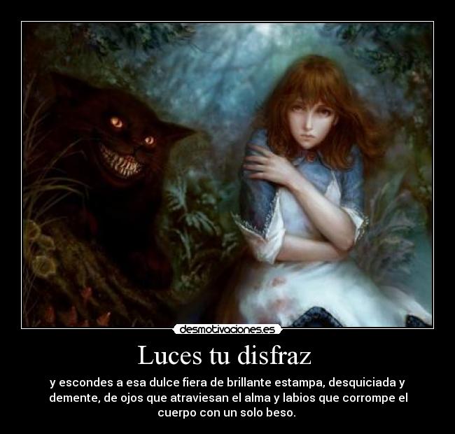 Luces tu disfraz - y escondes a esa dulce fiera de brillante estampa, desquiciada y
demente, de ojos que atraviesan el alma y labios que corrompe el
cuerpo con un solo beso.