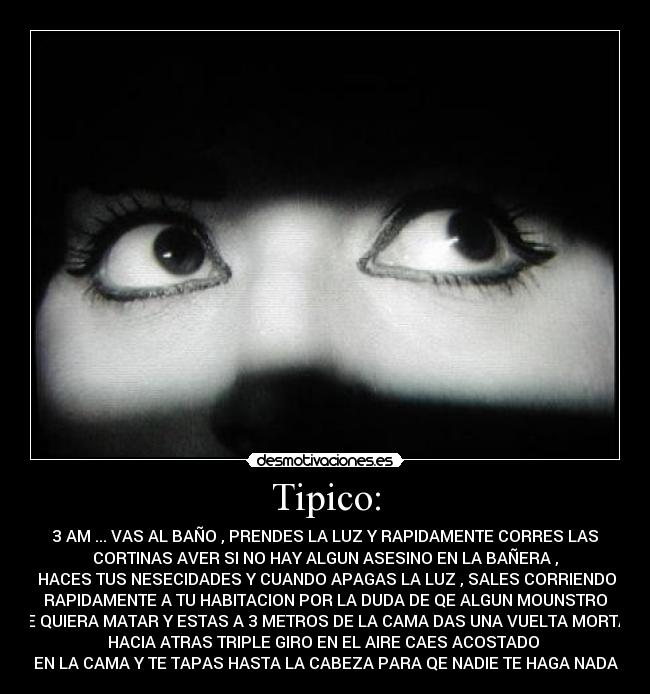 Tipico: - 3 AM ... VAS AL BAÑO , PRENDES LA LUZ Y RAPIDAMENTE CORRES LAS
CORTINAS AVER SI NO HAY ALGUN ASESINO EN LA BAÑERA ,
HACES TUS NESECIDADES Y CUANDO APAGAS LA LUZ , SALES CORRIENDO
RAPIDAMENTE A TU HABITACION POR LA DUDA DE QE ALGUN MOUNSTRO
TE QUIERA MATAR Y ESTAS A 3 METROS DE LA CAMA DAS UNA VUELTA MORTAL
HACIA ATRAS TRIPLE GIRO EN EL AIRE CAES ACOSTADO
EN LA CAMA Y TE TAPAS HASTA LA CABEZA PARA QE NADIE TE HAGA NADA