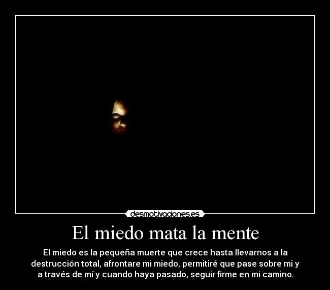 El miedo mata la mente - El miedo es la pequeña muerte que crece hasta llevarnos a la
destrucción total, afrontare mi miedo, permitiré que pase sobre mi y
a través de mí y cuando haya pasado, seguir firme en mi camino.