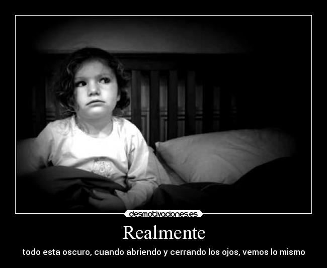 Realmente - todo esta oscuro, cuando abriendo y cerrando los ojos, vemos lo mismo